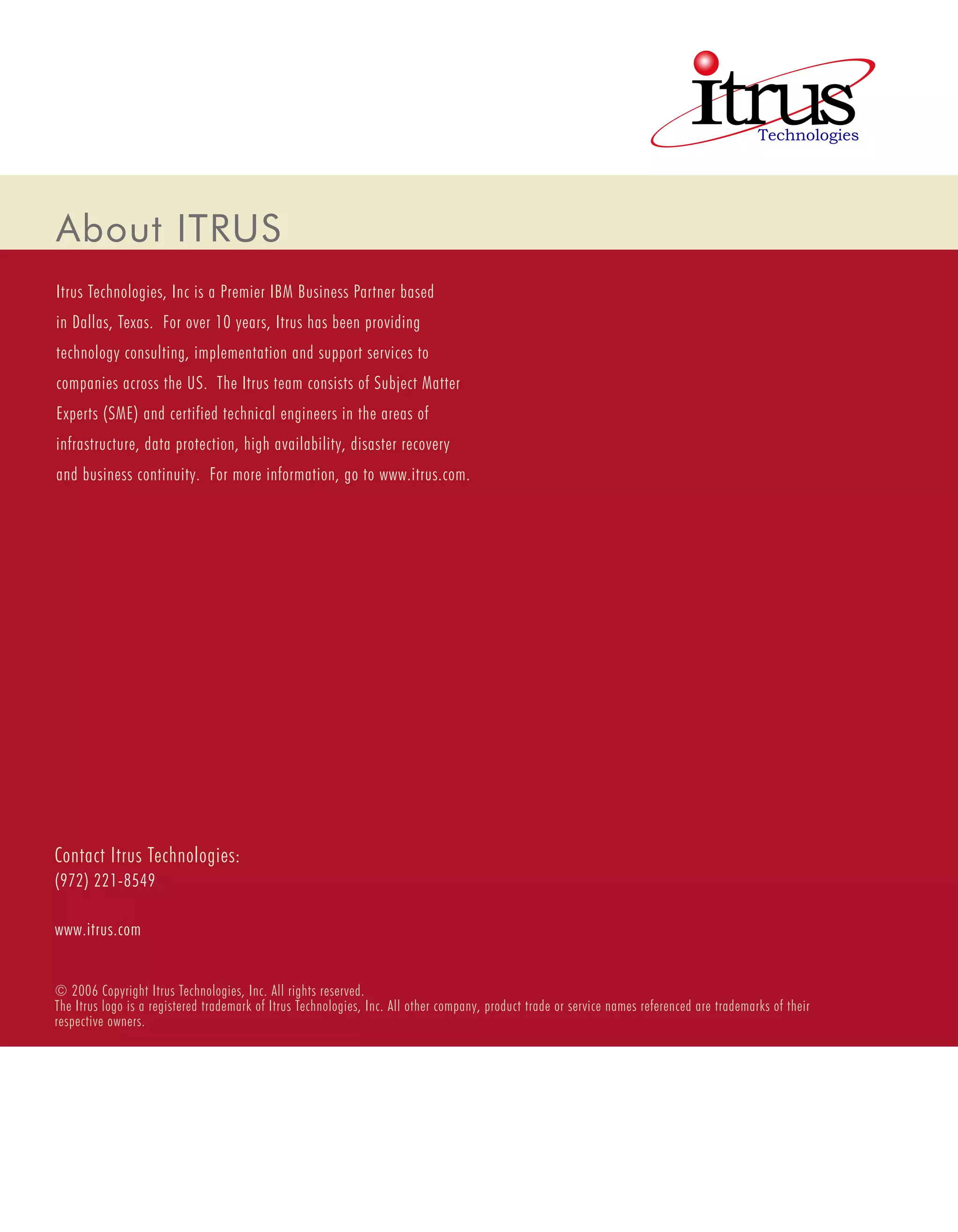 About ITRUS
Itrus Technologies, Inc is a Premier IBM Business Partner based
in Dallas, Texas. For over 10 years, Itrus has been providing
technology consulting, implementation and support services to
companies across the US. The Itrus team consists of Subject Matter
Experts (SME) and certified technical engineers in the areas of
infrastructure, data protection, high availability, disaster recovery
and business continuity. For more information, go to www.itrus.com.




Contact Itrus Technologies:
(972) 221-8549

www.itrus.com


© 2006 Copyright Itrus Technologies, Inc. All rights reserved.
The Itrus logo is a registered trademark of Itrus Technologies, Inc. All other company, product trade or service names referenced are trademarks of their
respective owners.
 