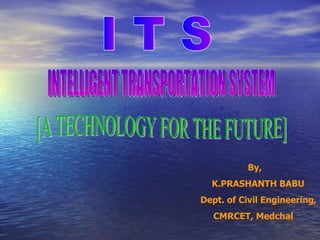 By, K.PRASHANTH BABU Dept. of Civil Engineering, CMRCET, Medchal I T S INTELLIGENT TRANSPORTATION SYSTEM [A TECHNOLOGY FOR THE FUTURE] 