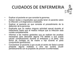 CUIDADOS DE ENFERMERIA Explicar al paciente en que consiste la gonorrea. Aclarar dudas e inquietudes que pueda tener el paciente sobre la infección y el diagnostico a realizarle. Explicar al paciente en que consiste el procedimiento de la detección de la gonorrea. Explicarle que no realice ninguna actividad sexual durante el tratamiento hasta que el medico indique que la infección esta curada completamente Informar a las madres gestantes que se realicen las pruebas necesarias para descartar alguna ITS debido a que pueda causar complicaciones durante el embarazo y el parto. Una forma de contagio es de madre a hijo durante el parto (conjuntivitis gonocócica). Concientizar al paciente a que acuda al centro de Salud cuando presente alguna molestia o sino las tuviera acudir periódicamente con el propósito de prevenir la enfermedad. 