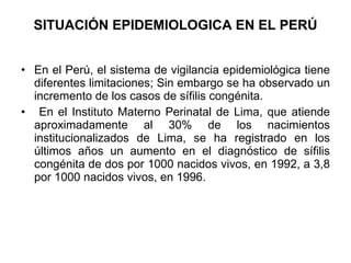 SITUACIÓN EPIDEMIOLOGICA EN EL PERÚ En el Perú, el sistema de vigilancia epidemiológica tiene diferentes limitaciones; Sin embargo se ha observado un incremento de los casos de sífilis congénita. En el Instituto Materno Perinatal de Lima, que atiende aproximadamente al 30% de los nacimientos institucionalizados de Lima, se ha registrado en los últimos años un aumento en el diagnóstico de sífilis congénita de dos por 1000 nacidos vivos, en 1992, a 3,8 por 1000 nacidos vivos, en 1996. 