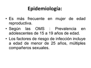 Epidemiología:  Es más frecuente en mujer de edad reproductiva. Según las OMS :  Prevalencia en adolescentes de 15 a 19 años de edad.  Los factores de riesgo de infección incluye a edad de menor de 25 años, múltiples compañeros sexuales. 