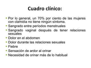 Cuadro clínico:   Por lo general, un 70% por ciento de las mujeres con clamidia no tiene ningún síntoma. Sangrado entre períodos menstruales  Sangrado vaginal después de tener relaciones sexuales  Dolor en el abdomen  Dolor durante las relaciones sexuales  Fiebre  Sensación de ardor al orinar  Necesidad de orinar más de lo habitual  