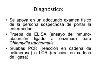 Diagnóstico: Se apoya en un adecuado examen físico de la persona sospechosa de portar la enfermedad. Prueba de ELISA (ensayo de inmuno-absorción ligado a enzimas) para  Chlamydia trachomatis . pruebas PCR (reacción en cadena de polimerasa) o LCR (reacción en cadena de ligasa) 