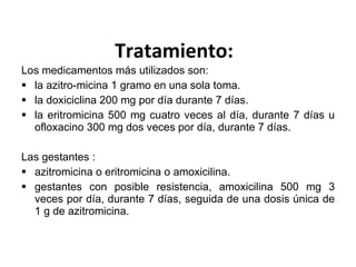 Tratamiento: Los medicamentos más utilizados son: la azitro-micina 1 gramo en una sola toma. la doxiciclina 200 mg por día durante 7 días. la eritromicina 500 mg cuatro veces al día, durante 7 días u ofloxacino 300 mg dos veces por día, durante 7 días. Las gestantes : azitromicina o eritromicina o amoxicilina. gestantes con posible resistencia, amoxicilina 500 mg 3 veces por día, durante 7 días, seguida de una dosis única de 1 g de azitromicina. 