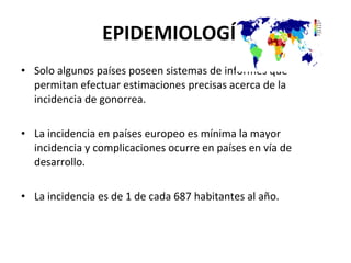 EPIDEMIOLOGÍA Solo algunos países poseen sistemas de informes que permitan efectuar estimaciones precisas acerca de la incidencia de gonorrea. La incidencia en países europeo es mínima la mayor incidencia y complicaciones ocurre en países en vía de desarrollo. La incidencia es de 1 de cada 687 habitantes al año. 
