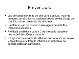 Prevención: Las personas con más de una pareja sexual, mujeres menores de 25 años se realice pruebas de despistaje de clamidia aun en ausencia de síntomas. Emplear el uso de condón o diafragma durante las relaciones sexuales. Profilaxis antibiótica contra  C.trachomatis  reduce el riesgo de infección post-aborto. Las jóvenes menores de 20 años con vida sexual activa y aquellas que sufren de inflamación del cérvix se debiera detectar clamidiasis. 
