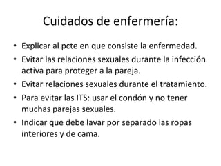 Cuidados de enfermería: Explicar al pcte en que consiste la enfermedad. Evitar las relaciones sexuales durante la infección activa para proteger a la pareja. Evitar relaciones sexuales durante el tratamiento. Para evitar las ITS: usar el condón y no tener muchas parejas sexuales. Indicar que debe lavar por separado las ropas interiores y de cama. 