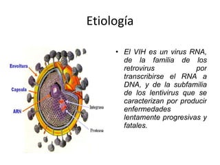 Etiología El VIH es un virus RNA, de la familia de los retrovirus por transcribirse el RNA a DNA, y de la subfamilia de los lentivirus que se caracterizan por producir enfermedades lentamente progresivas y fatales. 
