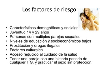 Los factores de riesgo: Características demográficas y sociales Juventud 14 y 29 años Personas con múltiples parejas sexuales Niveles de educación y socioeconómicos bajos Prostitución y drogas ilegales Factores culturales Acceso reducido al cuidado de la salud Tener una pareja con una historia pasada de cualquier ITS, y practicar el sexo sin protección. 