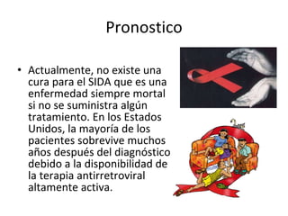 Pronostico Actualmente, no existe una cura para el SIDA que es una enfermedad siempre mortal si no se suministra algún tratamiento. En los Estados Unidos, la mayoría de los pacientes sobrevive muchos años después del diagnóstico debido a la disponibilidad de la terapia antirretroviral altamente activa.  