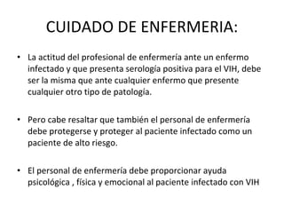 CUIDADO DE ENFERMERIA: La actitud del profesional de enfermería ante un enfermo infectado y que presenta serología positiva para el VIH, debe ser la misma que ante cualquier enfermo que presente cualquier otro tipo de patología. Pero cabe resaltar que también el personal de enfermería debe protegerse y proteger al paciente infectado como un paciente de alto riesgo. El personal de enfermería debe proporcionar ayuda psicológica , física y emocional al paciente infectado con VIH  