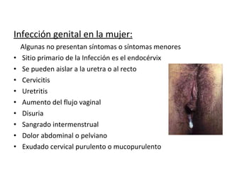 Infección genital en la mujer: Algunas no presentan síntomas o síntomas menores Sitio primario de la Infección es el endocérvix Se pueden aislar a la uretra o al recto Cervicitis Uretritis  Aumento del flujo vaginal Disuria  Sangrado intermenstrual Dolor abdominal o pelviano Exudado cervical purulento o mucopurulento 