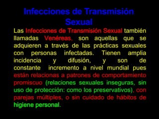 Infecciones de Transmisión Sexual	Las Infecciones de Transmisión Sexualtambién llamadas Venéreas, son aquellas que se adquieren a través de las prácticas sexuales con personas infectadas. Tienen amplia incidencia y difusión, y son de constante  incremento a nivel mundial pues están relacionas a patrones de comportamiento promiscuo (relaciones sexuales inseguras, sin uso de protección: como los preservativos), con parejas múltiples, o sin cuidado de hábitos de higiene personal. 