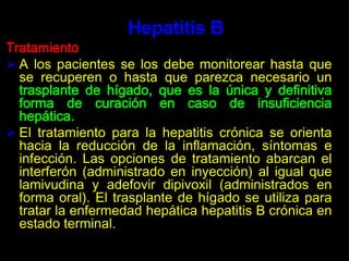 La terapia antiviral suprime la replicación del virus VIH en el organismo. Una combinación de varios agentes antiretrovirales, conocida como Terapia Anti-Retroviral Altamente Activa (HAART, por sus siglas en inglés), ha sido muy efectiva en reducir el número de partículas de VIH en el torrente sanguíneo (medidas con un examen llamado carga viral), lo que puede ayudar al sistema inmune a recuperarse durante un tiempo y a mejorar los recuentos de células T.SidaTratamientoEl HAART no es una cura para el VIH y las personas tratadas con esta terapia, con niveles reducidos de VIH aún pueden transmitir el virus a los demás por las relaciones sexuales o el uso compartido de agujas, el tratamiento es muy promisorio.Hepatitis BEs una enfermedad del hígado causada por el virus de la hepatitis B, perteneciente a la familia Hepadnaviridae (virus ADN hepatotrópico). Es una enfermedad infecciosa del hígado causada por este virus y caracterizada por necrosis hepatocelular e inflamación. Puede causar un proceso agudo o un proceso crónico, que puede acabar en cirrosis(pérdida de la "arquitectura" hepática por cicatrización y surgimiento de nódulos de regeneración) del hígado, cáncer de hígado, insuficiencia hepática e incluso la muerte.Hepatitis BCausas   	La hepatitis B se transmite por vía sanguínea y otros fluidos corporales y la infección se puede presentar a través de:Contacto con sangre.