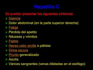 Las personas que se encuentran en mayor riesgo, incluyendo personas que vivan con alguien que tenga hepatitis B y los trabajadores de la salud, deben recibir la vacuna contra la hepatitis B.Hepatitis B	La hepatitis aguda toma de uno a seis meses desde el momento de la infección hasta que la enfermedad se manifiesta. Los primeros síntomas pueden ser, entre otros, náuseas, vómitos, pérdida del apetito, fatiga, dolores musculares y dolores articulatorios. Luego se presenta ictericia junto con orina oscura y heces blandas. Alrededor de un 1% de los pacientes infectados con hepatitis B muere debido al daño hepático en esta etapa temprana.	El riesgo de llegar a infectarse de manera crónica depende de la edad en el momento de la infección: más del 90% de los recién nacidos, alrededor del 50% de los niños y menos del 5% de los adultos infectados con hepatitis B desarrollan la hepatitis crónica.