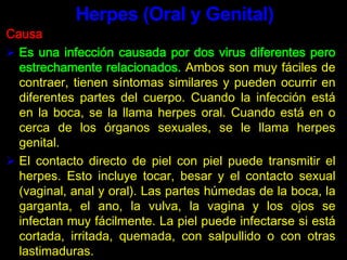 El contacto directo de piel con piel puede transmitir el herpes. Esto incluye tocar, besar y el contacto sexual (vaginal, anal y oral). Las partes húmedas de la boca, la garganta, el ano, la vulva, la vagina y los ojos se infectan muy fácilmente. La piel puede infectarse si está cortada, irritada, quemada, con salpullido o con otras lastimaduras.Herpes (Oral y Genital)El herpes puede pasarse de una persona a otra, o de una parte del cuerpo propio a otra. Si una persona tiene llagas bucales de un resfriado, puede transmitir el virus durante el sexo oral y causar herpes genital. El herpes se propaga más fácilmente cuando hay llagas abiertas. También puede transmitirse antes de que se lleguen a formar las ampollas. Herpes (Oral y Genital)