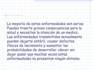 La mayoría de estas enfermedades son serias.
Pueden traerte graves consecuencias para la
salud y necesitan la atención de un medico.
Las enfermedades transmitidas sexualmente
pueden dejarte estéril, causar defectos
físicos de nacimiento y aumentar las
probabilidades de desarrollar cáncer sin
dejar pasar que muchas veces estas
enfermedades no presentan ningún síntoma.
 