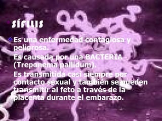 *SÍFILIS
 Es una enfermedad contagiosa y
 peligrosa.
 Es causada por una BACTERIA
 (Treponema pallidum).
 Es transmitida casi siempre por
 contacto sexual y también se pueden
 transmitir al feto a través de la
 placenta durante el embarazo.
 
