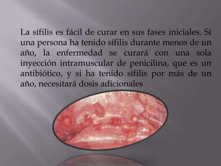 La sífilis es fácil de curar en sus fases iniciales. Si
una persona ha tenido sífilis durante menos de un
año, la enfermedad se curará con una sola
inyección intramuscular de penicilina, que es un
antibiótico, y si ha tenido sífilis por más de un
año, necesitará dosis adicionales
 