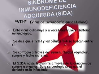 *VIH* (Virus de Inmunodeficiencia Humana)

    Este virus disminuye y a veces destruye el sistema
    inmunológico.

    Se dice que el VIH y las células T-4 se buscan entre
    sí.

    Se contagia a través de semen, fluidos vaginales,
    sangre y leche materna.

    El SIDA no se transmite a través de la donación de
    sangre u órganos. Solo se contagia si es que el
    donante esta infectado.
 
