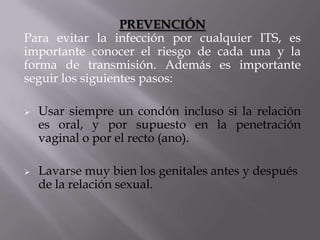 PREVENCIÓN
Para evitar la infección por cualquier ITS, es
importante conocer el riesgo de cada una y la
forma de transmisión. Además es importante
seguir los siguientes pasos:

   Usar siempre un condón incluso si la relación
    es oral, y por supuesto en la penetración
    vaginal o por el recto (ano).

   Lavarse muy bien los genitales antes y después
    de la relación sexual.
 