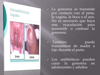    La gonorrea se transmite
    por contacto con el pene,
    la vagina, la boca o el ano.
    No es necesario que haya
    una    eyaculación      para
    transmitir o contraer la
    gonorrea.

    También              puede
    transmitirse de madre a
    hijo durante el parto.

   Los antibióticos pueden
    curar la gonorrea en
    adolescentes y adultos
 