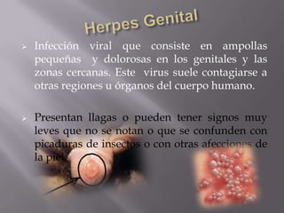    Infección viral que consiste en ampollas
    pequeñas y dolorosas en los genitales y las
    zonas cercanas. Este virus suele contagiarse a
    otras regiones u órganos del cuerpo humano.

   Presentan llagas o pueden tener signos muy
    leves que no se notan o que se confunden con
    picaduras de insectos o con otras afecciones de
    la piel.
 