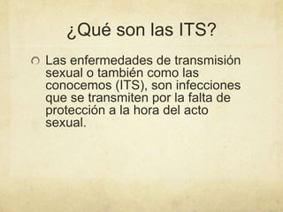 ¿Qué son las ITS?
Las enfermedades de transmisión
sexual o también como las
conocemos (ITS), son infecciones
que se transmiten por la falta de
protección a la hora del acto
sexual.