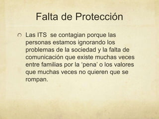 Falta de Protección
Las ITS se contagian porque las
personas estamos ignorando los
problemas de la sociedad y la falta de
comunicación que existe muchas veces
entre familias por la ‘pena’ o los valores
que muchas veces no quieren que se
rompan.