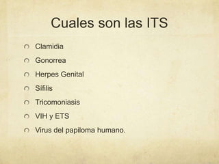 Cuales son las ITS
Clamidia
Gonorrea
Herpes Genital
Sífilis
Tricomoniasis
VIH y ETS
Virus del papiloma humano.