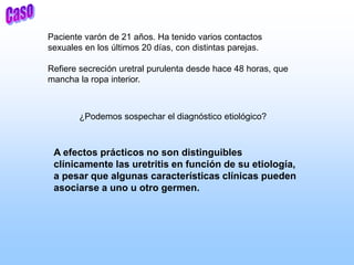Paciente varón de 21 años. Ha tenido varios contactos
sexuales en los últimos 20 días, con distintas parejas.
Refiere secreción uretral purulenta desde hace 48 horas, que
mancha la ropa interior.
¿Podemos sospechar el diagnóstico etiológico?
A efectos prácticos no son distinguibles
clínicamente las uretritis en función de su etiología,
a pesar que algunas características clínicas pueden
asociarse a uno u otro germen.
 