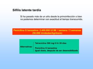 Sífilis latente tardía
Si ha pasado más de un año desde la primoinfección o bien
no podemos determinar con exactitud el tiempo transcurrido.
Penicilina G benzatina: 2.400.000 UI IM. / semana / 3 semanas
(50.000 Unidades/kg/dosis)
Tetraciclina 500 mg/ 6 h/ 28 días
Penicilina G benzatina
Igual dosis, después de ser desensibilizado
Alternativas
 