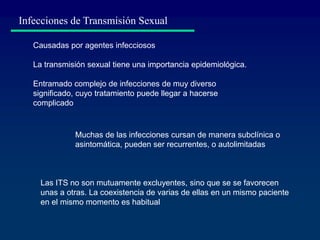 Causadas por agentes infecciosos
La transmisión sexual tiene una importancia epidemiológica.
Entramado complejo de infecciones de muy diverso
significado, cuyo tratamiento puede llegar a hacerse
complicado
Infecciones de Transmisión Sexual
Muchas de las infecciones cursan de manera subclínica o
asintomática, pueden ser recurrentes, o autolimitadas
Las ITS no son mutuamente excluyentes, sino que se se favorecen
unas a otras. La coexistencia de varias de ellas en un mismo paciente
en el mismo momento es habitual
 
