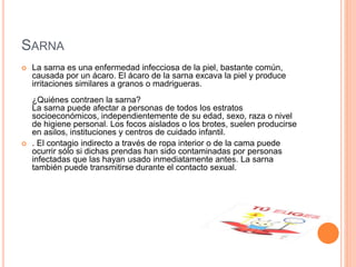 SARNA
 La sarna es una enfermedad infecciosa de la piel, bastante común,
causada por un ácaro. El ácaro de la sarna excava la piel y produce
irritaciones similares a granos o madrigueras.
¿Quiénes contraen la sarna?
La sarna puede afectar a personas de todos los estratos
socioeconómicos, independientemente de su edad, sexo, raza o nivel
de higiene personal. Los focos aislados o los brotes, suelen producirse
en asilos, instituciones y centros de cuidado infantil.
 . El contagio indirecto a través de ropa interior o de la cama puede
ocurrir sólo si dichas prendas han sido contaminadas por personas
infectadas que las hayan usado inmediatamente antes. La sarna
también puede transmitirse durante el contacto sexual.
 