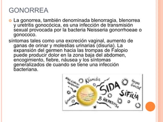 GONORREA
 La gonorrea, también denominada blenorragia, blenorrea
y uretritis gonocócica, es una infección de transmisión
sexual provocada por la bacteria Neisseria gonorrhoeae o
gonococo.
síntomas tales como una excreción vaginal, aumento de
ganas de orinar y molestias urinarias (disuria). La
expansión del germen hacia las trompas de Falopio
puede producir dolor en la zona baja del abdomen,
encogimiento, fiebre, náusea y los síntomas
generalizados de cuando se tiene una infección
bacteriana.
 
