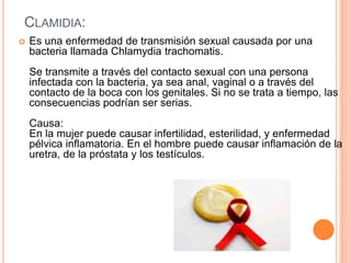 CLAMIDIA:
 Es una enfermedad de transmisión sexual causada por una
bacteria llamada Chlamydia trachomatis.
Se transmite a través del contacto sexual con una persona
infectada con la bacteria, ya sea anal, vaginal o a través del
contacto de la boca con los genitales. Si no se trata a tiempo, las
consecuencias podrían ser serias.
Causa:
En la mujer puede causar infertilidad, esterilidad, y enfermedad
pélvica inflamatoria. En el hombre puede causar inflamación de la
uretra, de la próstata y los testículos.
 