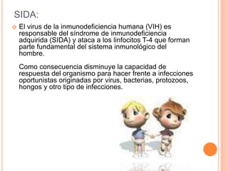 SIDA:
 El virus de la inmunodeficiencia humana (VIH) es
responsable del síndrome de inmunodeficiencia
adquirida (SIDA) y ataca a los linfocitos T-4 que forman
parte fundamental del sistema inmunológico del
hombre.
Como consecuencia disminuye la capacidad de
respuesta del organismo para hacer frente a infecciones
oportunistas originadas por virus, bacterias, protozoos,
hongos y otro tipo de infecciones.
 