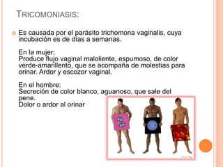 TRICOMONIASIS:
 Es causada por el parásito trichomona vaginalis, cuya
incubación es de días a semanas.
En la mujer:
Produce flujo vaginal maloliente, espumoso, de color
verde-amarillento, que se acompaña de molestias para
orinar. Ardor y escozor vaginal.
En el hombre:
Secreción de color blanco, aguanoso, que sale del
pene.
Dolor o ardor al orinar
 
