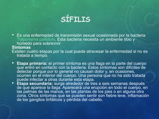SÍFILIS
 Es una enfermedad de transmisión sexual ocasionada por la bacteria
Treponema pallidum. Esta bacteria necesita un ambiente tibio y
húmedo para sobrevivir
Síntomas
Existen cuatro etapas por la cual puede atravesar la enfermedad si no es
tratada a tiempo.
 Etapa primaria: el primer síntoma es una llaga en la parte del cuerpo
que entró en contacto con la bacteria. Estos síntomas son difíciles de
detectar porque por lo general no causan dolor y, en ocasiones,
ocurren en el interior del cuerpo. Una persona que no ha sido tratada
puede infectar a otras durante esta etapa.
 Etapa secundaria: surge alrededor de tres a seis semanas después
de que aparece la llaga. Aparecerá una erupción en todo el cuerpo, en
las palmas de las manos, en las plantas de los pies o en alguna otra
zona. Otros síntomas que se pueden sentir son fiebre leve, inflamación
de los ganglios linfáticos y pérdida del cabello.
 