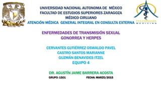 UNIVERSIDAD NACIONAL AUTONOMA DE MÉXICO
FACULTAD DE ESTUDIOS SUPERIORES ZARAGOZA
MÉDICO CIRUJANO
ATENCIÓN MÉDICA GENERAL INTEGRAL EN CONSULTA EXTERNA
ENFERMEDADES DE TRANSMISIÓN SEXUAL
GONORREA Y HERPES
CERVANTES GUTIÉRREZ OSWALDO PAVEL
CASTRO SANTOS MARIANNE
GUZMÁN BENAVIDES ITZEL
EQUIPO 4
DR. AGUSTÍN JAIME BARRERA ACOSTA
GRUPO: 1501 FECHA: MARZO/2015
 