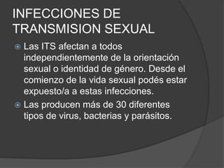 INFECCIONES DE
TRANSMISION SEXUAL
 Las ITS afectan a todos
independientemente de la orientación
sexual o identidad de género. Desde el
comienzo de la vida sexual podés estar
expuesto/a a estas infecciones.
 Las producen más de 30 diferentes
tipos de virus, bacterias y parásitos.
 