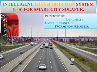 INTELLIGENT TRANSPORTATION SYSTEM
(ITS) FOR SMART CITY SOLAPUR.
PRESENTED BY-
BASAVARAJ P.
UNDER GUIDANCE OF-
PROF.ASHOK KUMAR SIR.
SMARTER SOLUTION FOR BETTER TOM0RROW
 