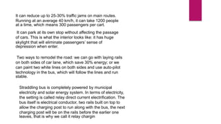It can reduce up to 25-30% traffic jams on main routes.
Running at an average 40 km/h, it can take 1200 people
at a time, which means 300 passengers per cart.
It can park at its own stop without affecting the passage
of cars. This is what the interior looks like: it has huge
skylight that will eliminate passengers’ sense of
depression when enter.
Two ways to remodel the road: we can go with laying rails
on both sides of car lane, which save 30% energy; or we
can paint two white lines on both sides and use auto-pilot
technology in the bus, which will follow the lines and run
stable.
Straddling bus is completely powered by municipal
electricity and solar energy system. In terms of electricity,
the setting is called relay direct current electrification. The
bus itself is electrical conductor, two rails built on top to
allow the charging post to run along with the bus, the next
charging post will be on the rails before the earlier one
leaves, that is why we call it relay chargin
 