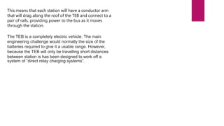 This means that each station will have a conductor arm
that will drag along the roof of the TEB and connect to a
pair of rails, providing power to the bus as it moves
through the station.
The TEB is a completely electric vehicle. The main
engineering challenge would normally the size of the
batteries required to give it a usable range. However,
because the TEB will only be travelling short distances
between station is has been designed to work off a
system of “direct relay charging systems”.
 