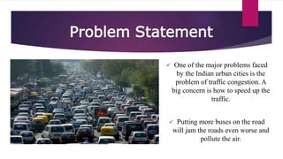 Problem Statement
 One of the major problems faced
by the Indian urban cities is the
problem of traffic congestion. A
big concern is how to speed up the
traffic.
 Putting more buses on the road
will jam the roads even worse and
pollute the air.
 