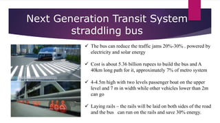 Next Generation Transit System
straddling bus
 The bus can reduce the traffic jams 20%-30% . powered by
electricity and solar energy
 Cost is about 5.36 billion rupees to build the bus and A
40km long path for it, approximately 7% of metro system
 4-4.5m high with two levels passenger boat on the upper
level and 7 m in width while other vehicles lower than 2m
can go
 Laying rails – the rails will be laid on both sides of the road
and the bus can run on the rails and save 30% energy.
 