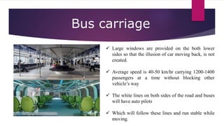  Large windows are provided on the both lower
sides so that the illusion of car moving back, is not
created.
 Average speed is 40-50 km/hr carrying 1200-1400
passengers at a time without blocking other
vehicle’s way
 The white lines on both sides of the road and buses
will have auto pilots
 Which will follow these lines and run stable while
moving.
Bus carriage
 