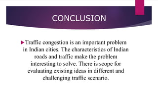 CONCLUSION
Traffic congestion is an important problem
in Indian cities. The characteristics of Indian
roads and traffic make the problem
interesting to solve. There is scope for
evaluating existing ideas in different and
challenging traffic scenario.
 