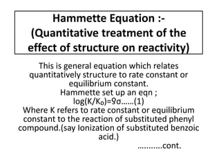 Hammette Equation :-
(Quantitative treatment of the
effect of structure on reactivity)
This is general equation which relates
quantitatively structure to rate constant or
equilibrium constant.
Hammette set up an eqn ;
log(K/K₀)=ƍσ……(1)
Where K refers to rate constant or equilibrium
constant to the reaction of substituted phenyl
compound.(say Ionization of substituted benzoic
acid.)
…........cont.
 