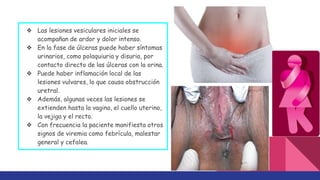 ❖ Las lesiones vesiculares iniciales se
acompañan de ardor y dolor intenso.
❖ En la fase de úlceras puede haber síntomas
urinarios, como polaquiuria y disuria, por
contacto directo de las úlceras con la orina.
❖ Puede haber inflamación local de las
lesiones vulvares, lo que causa obstrucción
uretral.
❖ Además, algunas veces las lesiones se
extienden hasta la vagina, el cuello uterino,
la vejiga y el recto.
❖ Con frecuencia la paciente manifiesta otros
signos de viremia como febrícula, malestar
general y cefalea.
 